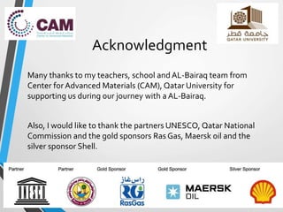 Acknowledgment
Many thanks to my teachers, school and AL-Bairaq team from
Center for Advanced Materials (CAM), Qatar University for
supporting us during our journey with a AL-Bairaq.
Also, I would like to thank the partners UNESCO, Qatar National
Commission and the gold sponsors Ras Gas, Maersk oil and the
silver sponsor Shell.
 