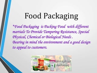 Food Packaging
*Food Packaging is Packing Food with different
martials To Provide Tampering Resistance, Special
Physical, Chemical or Biological Needs .
Bearing in mind the environment and a good design
to appeal to customers.
 