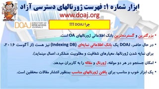 ‫شماره‬ ‫ابزار‬1:‫آزاد‬ ‫دسترسی‬ ‫ژورنالهای‬ ‫فهرست‬
www.doaj.org
‫چرا‬DOAJ‫؟؟؟‬
•‫بزرگترین‬‫و‬‫گسترده‬‫ترین‬‫بانک‬‫اطالعاتی‬‫ژورنالهای‬OA‫است‬.
•‫در‬‫حال‬،‫حاضر‬DOAJ‫یک‬‫بانک‬‫اطالعاتی‬‫نمایه‬‫ای‬(Indexing DB)‫نیز‬‫هست‬(‫از‬‫آگوست‬2016،
‫برای‬‫نمایه‬‫شدن‬،‫ژورنالها‬‫معیارهای‬‫شفافیت‬‫و‬‫مطلوبیت‬،‫عملکرد‬‫اعمال‬‫مینماید‬).
•‫امکان‬‫جستجو‬‫در‬‫هر‬‫دو‬،‫مولفه‬‫ژورنال‬‫و‬‫مقاله‬‫را‬‫به‬‫کاربران‬‫میدهد‬.
•‫یک‬‫ابزار‬‫خوب‬‫و‬‫مناسب‬‫برای‬‫یافتن‬‫ژورنالهای‬‫مناسب‬‫بمنظور‬‫انتشار‬‫مقاالت‬‫محققین‬‫اس‬‫ت‬.
 