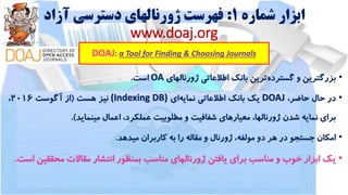 ‫شماره‬ ‫ابزار‬1:‫آزاد‬ ‫دسترسی‬ ‫ژورنالهای‬ ‫فهرست‬
www.doaj.org
DOAJ: a Tool for Finding & Choosing Journals
•‫بزرگترین‬‫و‬‫گسترده‬‫ترین‬‫بانک‬‫اطالعاتی‬‫ژورنالهای‬OA‫است‬.
•‫در‬‫حال‬،‫حاضر‬DOAJ‫یک‬‫بانک‬‫اطالعاتی‬‫نمایه‬‫ای‬(Indexing DB)‫نیز‬‫هست‬(‫از‬‫آگوست‬2016،
‫برای‬‫نمایه‬‫شدن‬،‫ژورنالها‬‫معیارهای‬‫شفافیت‬‫و‬‫مطلوبیت‬،‫عملکرد‬‫اعمال‬‫مینماید‬).
•‫امکان‬‫جستجو‬‫در‬‫هر‬‫دو‬،‫مولفه‬‫ژورنال‬‫و‬‫مقاله‬‫را‬‫به‬‫کاربران‬‫میدهد‬.
•‫یک‬‫ابزار‬‫خوب‬‫و‬‫مناسب‬‫برای‬‫یافتن‬‫ژورنالهای‬‫مناسب‬‫بمنظور‬‫انتشار‬‫مقاالت‬‫محق‬‫قین‬‫است‬.
 
