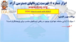 ‫شماره‬ ‫ابزار‬1:‫آزاد‬ ‫دسترسی‬ ‫ژورنالهای‬ ‫فهرست‬
www.doaj.org
DOAJ: How to work with DOAJ?
‫سواالت‬‫مهم‬‫و‬‫کلیدی‬:
•‫سوال‬1)‫آیا‬‫این‬،‫سامانه‬‫تنها‬‫ابزار‬‫موجود‬‫در‬‫یافتن‬‫ژورنالهای‬‫مناسب‬‫برای‬‫پژوهشگران‬‫است‬‫؟‬
•،‫خیر‬......
 