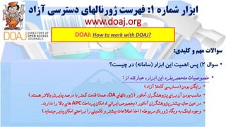 ‫شماره‬ ‫ابزار‬1:‫آزاد‬ ‫دسترسی‬ ‫ژورنالهای‬ ‫فهرست‬
www.doaj.org
DOAJ: How to work with DOAJ?
‫سواالت‬‫مهم‬‫و‬‫کلیدی‬:
•‫سوال‬2)‫پس‬‫اهمیت‬‫این‬‫ابزار‬(‫سامانه‬)‫در‬‫چیست؟‬
•‫خصوصیات‬‫منحصربفرد‬‫این‬،‫ابزار‬‫عبارتند‬‫از‬:
•‫رایگان‬‫بودن‬(‫دسترسی‬‫کامال‬‫آزاد‬)
•‫مناسب‬‫بودن‬‫آن‬‫برای‬‫پژوهشگران‬‫آماتور‬(‫ژورنالهای‬OA،‫عمدتا‬‫قدمت‬‫کمتر‬‫با‬‫درصد‬‫پذیرش‬‫باالتر‬‫هستند‬)
•‫در‬‫عین‬،‫حال‬‫بیشتر‬‫پژوهشگران‬‫آماتور‬(‫بخصوص‬‫ایرانی‬)،‫امکان‬‫پرداخت‬APC‫های‬‫باال‬‫را‬‫ندارند‬.
•‫وجود‬‫لینک‬‫به‬‫وبگاه‬‫ژورنال‬‫مربوطه‬(‫اخذ‬‫اطالعات‬‫بیشتر‬‫و‬‫تکمیلی‬‫را‬‫براحتی‬‫امکان‬‫پذیر‬‫مینماید‬)
 