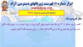 ‫شماره‬ ‫ابزار‬1:‫آزاد‬ ‫دسترسی‬ ‫ژورنالهای‬ ‫فهرست‬
www.doaj.org
DOAJ: How to work with DOAJ?
‫مثال‬‫کاربردی‬(1):
•‫قصد‬‫داریم‬‫حداقل‬4-3‫ژورنال‬‫فیلد‬«‫بیماریهای‬‫گوارشی‬»‫را‬‫پیدا‬‫نموده‬‫و‬‫در‬‫صورتیکه‬‫امکان‬
،‫دارد‬‫یک‬‫ژورنال‬‫معتبری‬‫که‬‫دارای‬IF‫حداقل‬1‫باشد‬‫را‬‫برای‬‫سابمیت‬،‫مقاله‬‫کاندید‬‫نماییم‬.
 