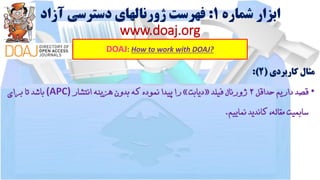 ‫شماره‬ ‫ابزار‬1:‫آزاد‬ ‫دسترسی‬ ‫ژورنالهای‬ ‫فهرست‬
www.doaj.org
DOAJ: How to work with DOAJ?
‫مثال‬‫کاربردی‬(2):
•‫قصد‬‫داریم‬‫حداقل‬2‫ژورنال‬‫فیلد‬«‫دیابت‬»‫را‬‫پیدا‬‫نموده‬‫که‬‫بدون‬‫هزینه‬‫انتشار‬(APC)‫باشد‬‫تا‬‫برای‬
‫سابمیت‬،‫مقاله‬‫کاندید‬‫نماییم‬.
 