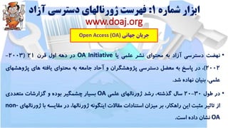 ‫شماره‬ ‫ابزار‬1:‫آزاد‬ ‫دسترسی‬ ‫ژورنالهای‬ ‫فهرست‬
www.doaj.org
‫جهانی‬ ‫جریان‬Open Access (OA)
•‫نهضت‬‫دسترسی‬‫آزاد‬‫به‬‫محتوای‬‫نشر‬‫علمی‬‫یا‬OA Initiative‫در‬‫دهه‬‫اول‬‫قرن‬21(2003-
2002)،‫در‬‫پاسخ‬‫به‬‫معضل‬‫دسترسی‬‫پژوهشگران‬‫و‬‫آحاد‬‫جامعه‬‫به‬‫محتوای‬‫یافته‬‫های‬‫پژوه‬‫شهای‬
،‫علمی‬‫بنیان‬‫نهاده‬‫شد‬.
•‫در‬‫طول‬30-20‫سال‬،‫گذشته‬‫رشد‬‫ژورنالهای‬‫علمی‬OA‫بسیار‬‫چشمگیر‬‫بوده‬‫و‬‫گزارشات‬‫متعددی‬
‫از‬‫تاثیر‬‫مثبت‬‫این‬،‫راهکار‬‫بر‬‫میزان‬‫استنادات‬‫مقاالت‬‫اینگونه‬،‫ژورنالها‬‫در‬‫مقایسه‬‫با‬‫ژو‬‫رنالهای‬non-
OA‫نشان‬‫داده‬‫است‬.
 