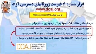 ‫شماره‬ ‫ابزار‬1:‫آزاد‬ ‫دسترسی‬ ‫ژورنالهای‬ ‫فهرست‬
www.doaj.org
‫جهانی‬ ‫جریان‬Open Access (OA)
•‫در‬‫حال‬،‫حاضر‬‫مقاالت‬OA،‫معموال‬‫به‬‫یکی‬‫از‬‫صور‬‫زیر‬‫منتشر‬‫میگردد‬:
•‫ظهور‬‫ناشرین‬‫جدید‬OA،‫بهمراه‬‫ژورنالهای‬‫جدید‬OA‫که‬ً‫ا‬‫تمام‬‫مقاالت‬OA‫منتشر‬‫مینمایند‬.
•‫ناشرین‬‫معمول‬‫یا‬،‫سنتی‬‫بسیاری‬‫از‬‫ژورنالهای‬‫جدیدشان‬‫را‬‫بصورت‬OA‫منتشر‬‫مینمایند‬.
•‫در‬‫برخی‬‫ژورنالهای‬Non-OA،‫امکان‬‫انتخاب‬‫گزینه‬‫انتشار‬‫مقاله‬‫بصورت‬OA‫نیز‬‫وجود‬‫دارد‬.
 