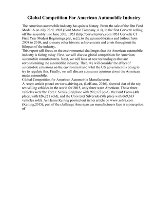 Global Competition For American Automobile Industry
The American automobile industry has quite a history. From the sale of the first Ford
Model A on July 23rd, 1903 (Ford Motor Company, n.d), to the first Corvette rolling
off the assembly line June 30th, 1953 (http://corvettestory.com/1953 Corvette C1
First Year Modest Beginnings.php, n.d.), to the automobilecrisis and bailout from
2008 to 2010, and to many other historic achievements and crisis throughout the
lifespan of the industry.
This report will focus on the environmental challenges that the American automobile
industry is facing today. First, we will discuss global competition for American
automobile manufacturers. Next, we will look at new technologies that are
revolutionizing the automobile industry. Then, we will consider the effect of
automobile emissions on the environment and what the US government is doing to
try to regulate this. Finally, we will discuss consumer opinions about the American
made automobile.
Global Competition for American Automobile Manufacturers
A recent article posted on www.driving.ca, (LeBlanc, 2016), showed that of the top
ten selling vehicles in the world for 2015, only three were American. Those three
vehicles were the Ford F Series (3rd place with 920,172 sold), the Ford Focus (4th
place, with 826,221 sold), and the Chevrolet Silverado (9th place with 669,683
vehicles sold). As Hanne Keiling pointed out in her article on www.zebra.com
(Keiling,2015), part of the challenge American car manufacturers face is a perception
of
 