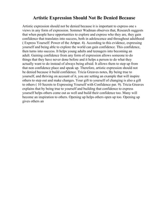 Artistic Expression Should Not Be Denied Because
Artistic expression should not be denied because it is important to express one s
views in any form of expression. Sommer Wadman observes that, Research suggests
that when people have opportunities to explore and express who they are, they gain
confidence that translates into success, both in adolescence and throughout adulthood
( Express Yourself: Power of the Arts
par. 4). According to this evidence, expressing
yourself and being able to explore the world can gain confidence. This confidence,
then turns into success. It helps young adults and teenagers into becoming an
adult. Gaining confidence from any form of expression allows someone to do
things that they have never done before and it helps a person to do what they
actually want to do instead of always being afraid. It allows them to step up from
that non confidence place and speak up. Therefore, artistic expression should not
be denied because it build confidence. Tricia Greaves notes, By being true to
yourself, and thriving on account of it, you are setting an example that will inspire
others to step out and make changes. Your gift to yourself of changing is also a gift
to others ( 10 Secrets to Expressing Yourself with Confidence par. 9). Tricia Greaves
explains that by being true to yourself and building that confidence to express
yourself helps others come out as well and build their confidence too. Many will
become an inspiration to others. Opening up helps others open up too. Opening up
gives others an
 
