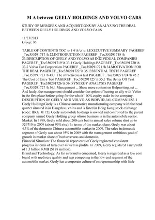 M A between GEELY HOLDINGS AND VOLVO CARS
STUDY OF MERGERS AND ACQUISITIONS BY ANALYSING THE DEAL
BETWEEN GEELY HOLDINGS AND VOLVO CARS
11/23/2013
Group: 06
TABLE OF CONTENTS TOC o 1 4 h z u 1.EXECUTIVE SUMMARY PAGEREF
_Toc350291717 h 22.INTRODUCTION PAGEREF _Toc350291718 h
23.DESCRIPTION OF GEELY AND VOLVO AS INDIVIDUAL COMPANIES
PAGEREF _Toc350291719 h 33.1 Geely Holdings PAGEREF _Toc350291720 h
33.2 Volvo Car Corporation PAGEREF _Toc350291721 h 34.MOTIVATION FOR
THE DEAL PAGEREF _Toc350291722 h 35. ESSENTIAL TESTS PAGEREF
_Toc350291723 h 45.1 The attractiveness test PAGEREF _Toc350291724 h 45.2
The Cost of Entry Test PAGEREF _Toc350291725 h 55.3 The Better Off Test
PAGEREF _Toc350291726 h 56. SYNERGY ANALYSIS PAGEREF
_Toc350291727 h 56.1 Management ... Show more content on Helpwriting.net ...
And lastly, the management should consider the option of having an ally with Volvo
in the first place before going for the whole 100% equity stake in the company.
DESCRIPTION OF GEELY AND VOLVO AS INDIVIDUAL COMPANIES3.1
Geely HoldingsGeely is a Chinese automotive manufacturing company with the head
quarter situated in in Hangzhou, china and is listed in Hong Kong stock exchange
(code: HKG: 0175). Geely automobile holdings is owned and controlled by the parent
company named Geely Holding group whose business is in the automobile sector.
Market: In 1998, Geely sold about 200 cars but its annual sales volume shot up to
326710 in 2009 (about 96% rise). In terms of the market share, Geely was about
4.3% of the domestic Chinese automobile market in 2009. The sales in domestic
segment of Geely was about 95% in 2009 with the management ambitious goal of
growth in market share of both overseas and domestic.
Financial Situation: The financial report card of Geely registered consistent
progress in terms of turn over as well as profits. In 2009, Geely registered a net profit
of 1.3 billion RMB ($188 million).
Brand and Technology: As far as brand is concerned, Geely is regarded as a low cost
brand with mediocre quality and was competing in the low end segment of the
automobile market. Geely has a corporate culture of entrepreneurship with little
 