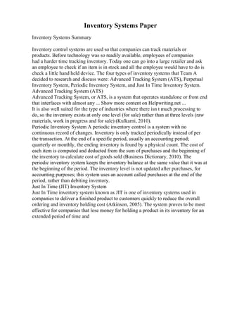 Inventory Systems Paper
Inventory Systems Summary
Inventory control systems are used so that companies can track materials or
products. Before technology was so readily available, employees of companies
had a harder time tracking inventory. Today one can go into a large retailer and ask
an employee to check if an item is in stock and all the employee would have to do is
check a little hand held device. The four types of inventory systems that Team A
decided to research and discuss were: Advanced Tracking System (ATS), Perpetual
Inventory System, Periodic Inventory System, and Just In Time Inventory System.
Advanced Tracking System (ATS)
Advanced Tracking System, or ATS, is a system that operates standalone or front end
that interfaces with almost any ... Show more content on Helpwriting.net ...
It is also well suited for the type of industries where there isn t much processing to
do, so the inventory exists at only one level (for sale) rather than at three levels (raw
materials, work in progress and for sale) (Kulkarni, 2010).
Periodic Inventory System A periodic inventory control is a system with no
continuous record of changes. Inventory is only tracked periodically instead of per
the transaction. At the end of a specific period, usually an accounting period;
quarterly or monthly, the ending inventory is found by a physical count. The cost of
each item is computed and deducted from the sum of purchases and the beginning of
the inventory to calculate cost of goods sold (Business Dictionary, 2010). The
periodic inventory system keeps the inventory balance at the same value that it was at
the beginning of the period. The inventory level is not updated after purchases, for
accounting purposes; this system uses an account called purchases at the end of the
period, rather than debiting inventory.
Just In Time (JIT) Inventory System
Just In Time inventory system known as JIT is one of inventory systems used in
companies to deliver a finished product to customers quickly to reduce the overall
ordering and inventory holding cost (Atkinson, 2005). The system proves to be most
effective for companies that lose money for holding a product in its inventory for an
extended period of time and
 