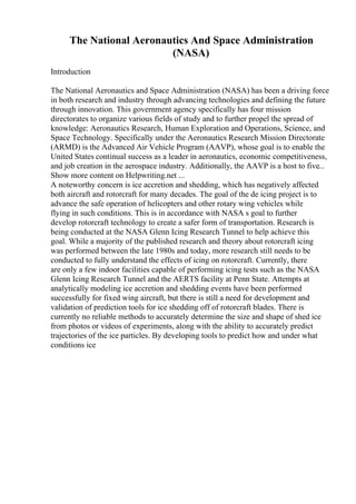 The National Aeronautics And Space Administration
(NASA)
Introduction
The National Aeronautics and Space Administration (NASA) has been a driving force
in both research and industry through advancing technologies and defining the future
through innovation. This government agency specifically has four mission
directorates to organize various fields of study and to further propel the spread of
knowledge: Aeronautics Research, Human Exploration and Operations, Science, and
Space Technology. Specifically under the Aeronautics Research Mission Directorate
(ARMD) is the Advanced Air Vehicle Program (AAVP), whose goal is to enable the
United States continual success as a leader in aeronautics, economic competitiveness,
and job creation in the aerospace industry. Additionally, the AAVP is a host to five...
Show more content on Helpwriting.net ...
A noteworthy concern is ice accretion and shedding, which has negatively affected
both aircraft and rotorcraft for many decades. The goal of the de icing project is to
advance the safe operation of helicopters and other rotary wing vehicles while
flying in such conditions. This is in accordance with NASA s goal to further
develop rotorcraft technology to create a safer form of transportation. Research is
being conducted at the NASA Glenn Icing Research Tunnel to help achieve this
goal. While a majority of the published research and theory about rotorcraft icing
was performed between the late 1980s and today, more research still needs to be
conducted to fully understand the effects of icing on rotorcraft. Currently, there
are only a few indoor facilities capable of performing icing tests such as the NASA
Glenn Icing Research Tunnel and the AERTS facility at Penn State. Attempts at
analytically modeling ice accretion and shedding events have been performed
successfully for fixed wing aircraft, but there is still a need for development and
validation of prediction tools for ice shedding off of rotorcraft blades. There is
currently no reliable methods to accurately determine the size and shape of shed ice
from photos or videos of experiments, along with the ability to accurately predict
trajectories of the ice particles. By developing tools to predict how and under what
conditions ice
 