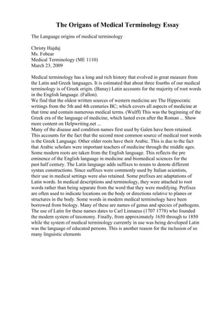 The Origans of Medical Terminology Essay
The Language origins of medical terminology
Christy Hajdaj
Ms. Fobear
Medical Terminology (ME 1110)
March 23, 2009
Medical terminology has a long and rich history that evolved in great measure from
the Latin and Greek languages. It is estimated that about three fourths of our medical
terminology is of Greek origin. (Banay) Latin accounts for the majority of root words
in the English language. (Fallon).
We find that the oldest written sources of western medicine are The Hippocratic
writings from the 5th and 4th centuries BC; which covers all aspects of medicine at
that time and contain numerous medical terms. (Wulff) This was the beginning of the
Greek era of the language of medicine, which lasted even after the Roman ... Show
more content on Helpwriting.net ...
Many of the disease and condition names first used by Galen have been retained.
This accounts for the fact that the second most common source of medical root words
is the Greek Language. Other older roots have their Arabic. This is due to the fact
that Arabic scholars were important teachers of medicine through the middle ages.
Some modern roots are taken from the English language. This reflects the pre
eminence of the English language in medicine and biomedical sciences for the
past half century. The Latin language adds suffixes to nouns to denote different
syntax constructions. Since suffixes were commonly used by Italian scientists,
their use in medical settings were also retained. Some prefixes are adaptations of
Latin words. In medical descriptions and terminology, they were attached to root
words rather than being separate from the word that they were modifying. Prefixes
are often used to indicate locations on the body or directions relative to planes or
structures in the body. Some words in modern medical terminology have been
borrowed from biology. Many of these are names of genus and species of pathogens.
The use of Latin for these names dates to Carl Linnaeus (1707 1778) who founded
the modern system of taxonomy. Finally, from approximately 1650 through to 1850
while the system of medical terminology currently in use was being developed Latin
was the language of educated persons. This is another reason for the inclusion of so
many linguistic elements
 