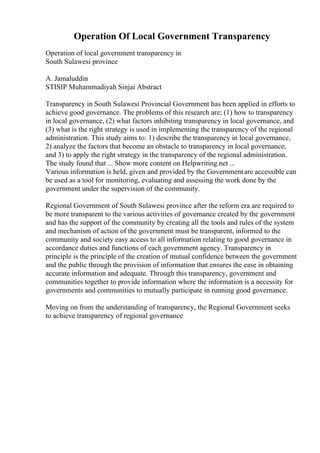 Operation Of Local Government Transparency
Operation of local government transparency in
South Sulawesi province
A. Jamaluddin
STISIP Muhammadiyah Sinjai Abstract
Transparency in South Sulawesi Provincial Government has been applied in efforts to
achieve good governance. The problems of this research are; (1) how to transparency
in local governance, (2) what factors inhibiting transparency in local governance, and
(3) what is the right strategy is used in implementing the transparency of the regional
administration. This study aims to: 1) describe the transparency in local governance,
2) analyze the factors that become an obstacle to transparency in local governance,
and 3) to apply the right strategy in the transparency of the regional administration.
The study found that ... Show more content on Helpwriting.net ...
Various information is held, given and provided by the Governmentare accessible can
be used as a tool for monitoring, evaluating and assessing the work done by the
government under the supervision of the community.
Regional Government of South Sulawesi province after the reform era are required to
be more transparent to the various activities of governance created by the government
and has the support of the community by creating all the tools and rules of the system
and mechanism of action of the government must be transparent, informed to the
community and society easy access to all information relating to good governance in
accordance duties and functions of each government agency. Transparency in
principle is the principle of the creation of mutual confidence between the government
and the public through the provision of information that ensures the ease in obtaining
accurate information and adequate. Through this transparency, government and
communities together to provide information where the information is a necessity for
governments and communities to mutually participate in running good governance.
Moving on from the understanding of transparency, the Regional Government seeks
to achieve transparency of regional governance
 