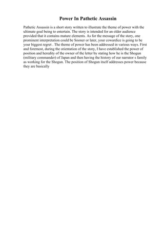 Power In Pathetic Assassin
Pathetic Assassin is a short story written to illustrate the theme of power with the
ultimate goal being to entertain. The story is intended for an older audience
provided that it contains mature elements. As for the message of the story, one
prominent interpretation could be Sooner or later, your cowardice is going to be
your biggest regret . The theme of power has been addressed in various ways. First
and foremost, during the orientation of the story, I have established the power of
position and heredity of the owner of the letter by stating how he is the Shogun
(military commander) of Japan and then having the history of our narrator s family
as working for the Shogun. The position of Shogun itself addresses power because
they are basically
 