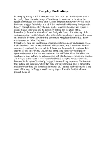 Everyday Use Heritage
In Everyday Use by Alice Walker, there is a clear depiction of heritage and what it
is; equally, there is also the image of how it may be construed. In the story, the
reader is introduced into the life of an African American family who live in a small
house and struggle financially. It is a life that has been lived by many throughout in
history. Through the use of symbolism, Walker interprets the American Dream as
unique to each individual and the possibility to lose it in the chaos of life.
Immediately, the reader is introduced to a familywho doesn t live at the top of the
socioeconomic pyramid. A family who, although live comfortably compared to many,
still maintain the ideals of which they came from. Maggie and Mama live... Show
more content on Helpwriting.net ...
Collectively, these will lead to more opportunities for prosperity and success. These
ideals are rooted from the Declaration of Independence, which states that, All men
are created equal with the right to Life, Liberty, and the pursuit of Happiness. It is
clear to see that in Everyday Use, siblings of the same family have completely
opposite outcomes in life. As Dee chooses to live a different life of that which she
was brought into, and Maggie s choosing the path of inheritance, culture, and tradition
. In the eyes of the world, it would seem that Dee is living the American Dream ;
however, in the eyes of her family, Maggie is the one living the dream. She is true to
their culture and traditions, which they hope she will keep alive. This is perhaps the
most important thing that the family has to pass on. She may not be intelligent in the
sense of learning, but Maggie has the ability to pass down the family traditions
through the art of
 