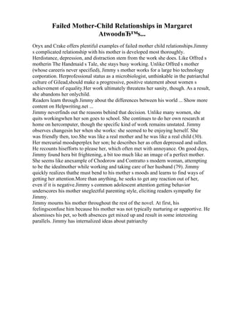 Failed Mother-Child Relationships in Margaret
AtwoodвЂ™s...
Oryx and Crake offers plentiful examples of failed mother child relationships.Jimmy
s complicated relationship with his mother is developed most thoroughly.
Herdistance, depression, and distraction stem from the work she does. Like Offred s
motherin The Handmaid s Tale, she stays busy working. Unlike Offred s mother
(whose careeris never specified), Jimmy s mother works for a large bio technology
corporation. Herprofessional status as a microbiologist, unthinkable in the patriarchal
culture of Gilead,should make a progressive, positive statement about women s
achievement of equality.Her work ultimately threatens her sanity, though. As a result,
she abandons her onlychild.
Readers learn through Jimmy about the differences between his world ... Show more
content on Helpwriting.net ...
Jimmy neverfinds out the reasons behind that decision. Unlike many women, she
quits workingwhen her son goes to school. She continues to do her own research at
home on hercomputer, though the specific kind of work remains unstated. Jimmy
observes changesin her when she works: she seemed to be enjoying herself. She
was friendly then, too.She was like a real mother and he was like a real child (30).
Her mercurial moodsperplex her son; he describes her as often depressed and sullen.
He recounts hisefforts to please her, which often met with annoyance. On good days,
Jimmy found hera bit frightening, a bit too much like an image of a perfect mother.
She seems like anexample of Chodorow and Contratto s modern woman, attempting
to be the idealmother while working and taking care of her husband (79). Jimmy
quickly realizes thathe must bend to his mother s moods and learns to find ways of
getting her attention.More than anything, he seeks to get any reaction out of her,
even if it is negative.Jimmy s common adolescent attention getting behavior
underscores his mother sneglectful parenting style, eliciting readers sympathy for
Jimmy.
Jimmy mourns his mother throughout the rest of the novel. At first, his
feelingsconfuse him because his mother was not typically nurturing or supportive. He
alsomisses his pet, so both absences get mixed up and result in some interesting
parallels. Jimmy has internalized ideas about patriarchy
 