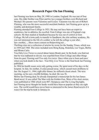 Research Paper On Ian Fleming
Ian Fleming was born on May 28, 1908 in London, England. He was one of four
sons. His older brother was Peter and his two younger brothers were Richard and
Michael. His parents were Valentine and Evelyn. Valentine was the son of Robert
Fleming, who was the most successful merchant bankers. Ian Fleming grew up in a
wealthy and dominant family.
Fleming attended Eton College in 1921. He may not have been an expert in
academics, but in athletics, he excelled. Eton College was one of England s top
schools. He then studied at Sandhurst because he was out of control at Eton
College. He left a term early to transfer to Sandhurst, the elite military academy. He
was not interested in the life of a soldier so he left the college a year after.
Ian s mother, ... Show more content on Helpwriting.net ...
Thrilling cities are a collection of articles he wrote for the Sunday Times, which was
in 1959 and 1960. The cities included were Hong Kong, Honolulu, Las Vegas, Berlin
and Monte Carlo.
You Only Live Twice is a novel about James Bonds past. In the book, you find out
that he was orphaned at eleven, was expelled from Eton College and other things
from his past. Fleming said You only live twice. Once when you re born and once
when you look death in the face . You Only Live Twice is the final book Ian Fleming
published.
In 1964 his health issues were only getting worse. He spent most of his days in the
hospital. In July, his mother, Evelyn passed away, which caused more problems to
Ian. On August 11, 1964, right after dinner, he suffered a heart attack. The next
morning, on his son s twelfth birthday, he died. He was 56.
Before Ian Fleming died, he already transported a manuscript for his last James
Bond novel. It was called The Man with the Golden Gun. More of his short stories
were published in 1966 which were 007, Octopussy and The Living Daylights.
Ian Fleming never thought his books would have been as popular as they are right
now. The world would have never been so interested in the James Bond novels if it
wasn t for the trip he took to Jamaica in
 