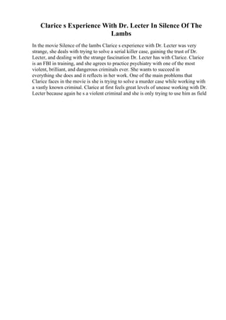 Clarice s Experience With Dr. Lecter In Silence Of The
Lambs
In the movie Silence of the lambs Clarice s experience with Dr. Lecter was very
strange, she deals with trying to solve a serial killer case, gaining the trust of Dr.
Lecter, and dealing with the strange fascination Dr. Lecter has with Clarice. Clarice
is an FBI in training, and she agrees to practice psychiatry with one of the most
violent, brilliant, and dangerous criminals ever. She wants to succeed in
everything she does and it reflects in her work. One of the main problems that
Clarice faces in the movie is she is trying to solve a murder case while working with
a vastly known criminal. Clarice at first feels great levels of unease working with Dr.
Lecter because again he s a violent criminal and she is only trying to use him as field
 