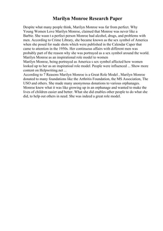 Marilyn Monroe Research Paper
Despite what many people think, Marilyn Monroe was far from perfect. Why
Young Women Love Marilyn Monroe, claimed that Monroe was never like a
Barbie. She wasn t a perfect person Monroe had alcohol, drugs, and problems with
men. According to Crime Library, she became known as the sex symbol of America
when she posed for nude shots which were published in the Calendar Caper that
came to attention in the 1950s. Her continuous affairs with different men was
probably part of the reason why she was portrayed as a sex symbol around the world.
Marilyn Monroe as an inspirational role model to women
Marilyn Monroe, being portrayed as America s sex symbol affected how women
looked up to her as an inspiratioal role model. People were influenced ... Show more
content on Helpwriting.net ...
According to 7 Reasons Marilyn Monroe is a Great Role Model , Marilyn Monroe
donated to many foundations like the Arthritis Foundation, the MS Association, The
USO and others. She made many anonymous donations to various orphanages.
Monroe knew what it was like growing up in an orphanage and wanted to make the
lives of children easier and better. What she did enables other people to do what she
did, to help out others in need. She was indeed a great role model.
 