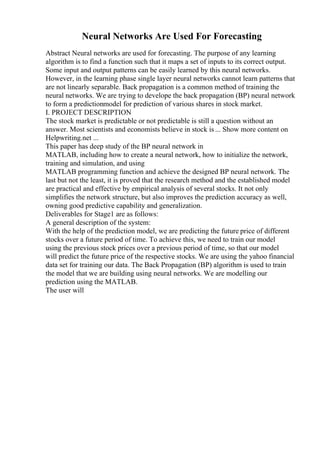 Neural Networks Are Used For Forecasting
Abstract Neural networks are used for forecasting. The purpose of any learning
algorithm is to find a function such that it maps a set of inputs to its correct output.
Some input and output patterns can be easily learned by this neural networks.
However, in the learning phase single layer neural networks cannot learn patterns that
are not linearly separable. Back propagation is a common method of training the
neural networks. We are trying to develope the back propagation (BP) neural network
to form a predictionmodel for prediction of various shares in stock market.
I. PROJECT DESCRIPTION
The stock market is predictable or not predictable is still a question without an
answer. Most scientists and economists believe in stock is ... Show more content on
Helpwriting.net ...
This paper has deep study of the BP neural network in
MATLAB, including how to create a neural network, how to initialize the network,
training and simulation, and using
MATLAB programming function and achieve the designed BP neural network. The
last but not the least, it is proved that the research method and the established model
are practical and effective by empirical analysis of several stocks. It not only
simplifies the network structure, but also improves the prediction accuracy as well,
owning good predictive capability and generalization.
Deliverables for Stage1 are as follows:
A general description of the system:
With the help of the prediction model, we are predicting the future price of different
stocks over a future period of time. To achieve this, we need to train our model
using the previous stock prices over a previous period of time, so that our model
will predict the future price of the respective stocks. We are using the yahoo financial
data set for training our data. The Back Propagation (BP) algorithm is used to train
the model that we are building using neural networks. We are modelling our
prediction using the MATLAB.
The user will
 