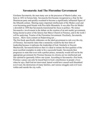 Savonarola And The Florentine Government
Girolamo Savonarola, the man many saw as the precursor of Martin Luther, was
born in 1452 in Ferrara Italy. Savonarola first became recognized as a friar for the
Dominican party and quickly escalated to become a significantly influential figure of
the fifteenth century. Meeting many important intellectuals of the Medici court and
even becoming good friends with Pico della Mirandola. It was after Pico de Medici
s downfall in 1494 that Savonarola transitioned his focus to politics. We notice
Savonarola s involvement in the debate on the creation of an anti medici government,
being elected as prior of the famous San Marco Church in Florence, and in the work I
will be analyzing, Treatise of the Florentine Government. Peculiarly, Savonarola,
known... Show more content on Helpwriting.net ...
The first book specifically elaborates on the ideal government to rule over the city
of Florence. Savonarola states that a monarchy would be the best form of
leadership because it replicates the leadership of God. Similarly to Niccolo
Machiavelli, Savonarola believes that it is ideal to imitate the best qualities of the
most excellent examples in order to be a successful leader. Savonarola then
progresses to state that even with a perfect prince, monarchy would still not be the
appropriate government for Florence because its citizens are too intellectual and
free spirited to ignorantly follow one tyrant. According to Savonarola s first book,
Florence s peace can only be traced back to God s interference in people s lives
when he says, Had God not intervened, hatred would have caused such bloodshed
[civil war], the destruction of many families, and various struggles and civil wars
within and outside the city walls.
 
