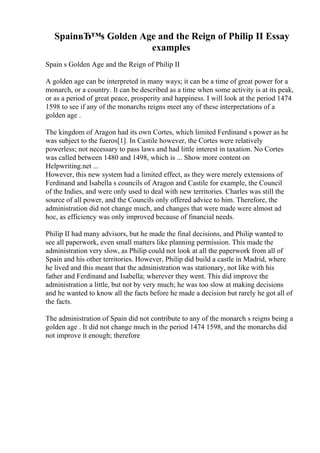 SpainвЂ™s Golden Age and the Reign of Philip II Essay
examples
Spain s Golden Age and the Reign of Philip II
A golden age can be interpreted in many ways; it can be a time of great power for a
monarch, or a country. It can be described as a time when some activity is at its peak,
or as a period of great peace, prosperity and happiness. I will look at the period 1474
1598 to see if any of the monarchs reigns meet any of these interpretations of a
golden age .
The kingdom of Aragon had its own Cortes, which limited Ferdinand s power as he
was subject to the fueros[1]. In Castile however, the Cortes were relatively
powerless; not necessary to pass laws and had little interest in taxation. No Cortes
was called between 1480 and 1498, which is ... Show more content on
Helpwriting.net ...
However, this new system had a limited effect, as they were merely extensions of
Ferdinand and Isabella s councils of Aragon and Castile for example, the Council
of the Indies, and were only used to deal with new territories. Charles was still the
source of all power, and the Councils only offered advice to him. Therefore, the
administration did not change much, and changes that were made were almost ad
hoc, as efficiency was only improved because of financial needs.
Philip II had many advisors, but he made the final decisions, and Philip wanted to
see all paperwork, even small matters like planning permission. This made the
administration very slow, as Philip could not look at all the paperwork from all of
Spain and his other territories. However, Philip did build a castle in Madrid, where
he lived and this meant that the administration was stationary, not like with his
father and Ferdinand and Isabella; wherever they went. This did improve the
administration a little, but not by very much; he was too slow at making decisions
and he wanted to know all the facts before he made a decision but rarely he got all of
the facts.
The administration of Spain did not contribute to any of the monarch s reigns being a
golden age . It did not change much in the period 1474 1598, and the monarchs did
not improve it enough; therefore
 