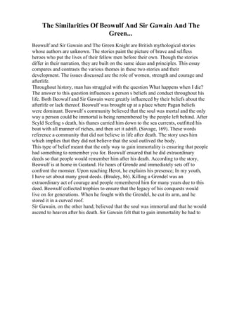 The Similarities Of Beowulf And Sir Gawain And The
Green...
Beowulf and Sir Gawain and The Green Knight are British mythological stories
whose authors are unknown. The stories paint the picture of brave and selfless
heroes who put the lives of their fellow men before their own. Though the stories
differ in their narration, they are built on the same ideas and principles. This essay
compares and contrasts the various themes in these two stories and their
development. The issues discussed are the role of women, strength and courage and
afterlife.
Throughout history, man has struggled with the question What happens when I die?
The answer to this question influences a person s beliefs and conduct throughout his
life. Both Beowulf and Sir Gawain were greatly influenced by their beliefs about the
afterlife or lack thereof. Beowulf was brought up at a place where Pagan beliefs
were dominant. Beowulf s community believed that the soul was mortal and the only
way a person could be immortal is being remembered by the people left behind. After
Scyld Scefing s death, his thanes carried him down to the sea currents, outfitted his
boat with all manner of riches, and then set it adrift. (Savage, 169). These words
reference a community that did not believe in life after death. The story uses him
which implies that they did not believe that the soul outlived the body.
This type of belief meant that the only way to gain immortality is ensuring that people
had something to remember you for. Beowulf ensured that he did extraordinary
deeds so that people would remember him after his death. According to the story,
Beowulf is at home in Geatand. He hears of Grende and immediately sets off to
confront the monster. Upon reaching Herot, he explains his presence; In my youth,
I have set about many great deeds. (Bradey, 86). Killing a Grendel was an
extraordinary act of courage and people remembered him for many years due to this
deed. Beowulf collected trophies to ensure that the legacy of his conquests would
live on for generations. When he fought with the Grendel, he cut its arm, and he
stored it in a curved roof.
Sir Gawain, on the other hand, believed that the soul was immortal and that he would
ascend to heaven after his death. Sir Gawain felt that to gain immortality he had to
 
