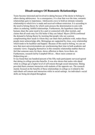 Disadvantages Of Romantic Relationships
Teens become interested and involved in dating because of the desire to belong to
others during adolescence. As a consequence, it is clear that over the time, romantic
relationships gain in importance. Adolescents crave to hold an intimate romantic
relationship to which love is made and received without restriction. It is according to
the need to belong theory by which souls possess the determination to join with
others in enduring, faithful relationships. Furthermore, the hypothesis states that
humans share the same need to be a part or connected with other mortals, and
claims that all souls may live life better if they are linked. Myers (2010) confirmed
the demand to belong theory by insisting that people who see a person
complimenting their needs to whom they can share their problems with, makes those
people more acknowledge able. Belongings are supported by close, cozy relationship
which tends to be healthier and happier. Because of this need to belong, we can see
now that most universitystudents are synchronizing their time in both academic and
romantic views. Engaging themselves in this romantic relationship enables them to
feel that someone cares for them, shows affection to them, loves them, etc.
Furthermore, research led by Campbell Oliver... Show more content on
Helpwriting.net ...
It was found that one hundred percent of the fifty male participants surveyed agreed
that dating in college provides benefits. It was also shown that males who dated
while in college get a higher level of self esteem through social interaction. Dating
provided them constant interaction with students of the opposite sex. The research
mainly focused on the benefits of these relationships in college as it related to the
individuals self esteem and interaction while in social settings. An individual s social
skills are being developed throughout
 