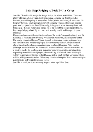 Let s Stop Judging A Book By It s Cover
Just like Ghandhi said, an eye for an eye makes the whole world blind. There are
plenty of times, when we accidently may judge someone we don t know. For
instance, when first going to a new class full of people, or even a job interview. Isn
t it crazy how one small conversation with someone you don t know can change
your total perspective on them? Personally, it happened to me so many times and
the people I thought were weird turned out to be one of the coolest people I know.
Let s stop judging a book by it s cover and actually read it and interpret it s true
meaning.
Kwame Anthony Appiah, who is the author of the book Cosmopolitanism is also the
Laurance S. Rockefeller University Professor of Philosophy and a member of the
University center for Human Values. Appiah believes that conversation can help
end separation and boundaries people have around the world. Conversation can
allow for cultural exchange, acceptance and resolve differences. After reading
Making Conversation and the Primacy of Practice I believe conversation works as
a positive model for resolving and managing world problems to a certain extent,
depending on the individual/people you are talking to. Overall, some people you
will try to converse with may be hard headed and so stuck on their views and others
will be willing to compromise. Either way, conversation opens doors to new thoughts,
perspectives, and voices to unheard views.
Just like in math, there are so many ways to solve a problem. Just
 