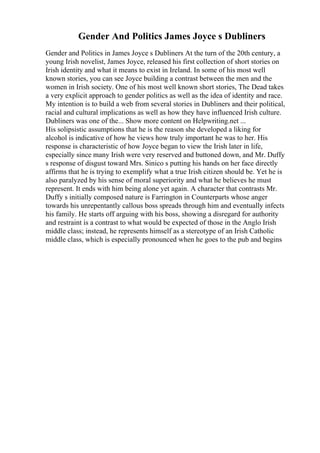 Gender And Politics James Joyce s Dubliners
Gender and Politics in James Joyce s Dubliners At the turn of the 20th century, a
young Irish novelist, James Joyce, released his first collection of short stories on
Irish identity and what it means to exist in Ireland. In some of his most well
known stories, you can see Joyce building a contrast between the men and the
women in Irish society. One of his most well known short stories, The Dead takes
a very explicit approach to gender politics as well as the idea of identity and race.
My intention is to build a web from several stories in Dubliners and their political,
racial and cultural implications as well as how they have influenced Irish culture.
Dubliners was one of the... Show more content on Helpwriting.net ...
His solipsistic assumptions that he is the reason she developed a liking for
alcohol is indicative of how he views how truly important he was to her. His
response is characteristic of how Joyce began to view the Irish later in life,
especially since many Irish were very reserved and buttoned down, and Mr. Duffy
s response of disgust toward Mrs. Sinico s putting his hands on her face directly
affirms that he is trying to exemplify what a true Irish citizen should be. Yet he is
also paralyzed by his sense of moral superiority and what he believes he must
represent. It ends with him being alone yet again. A character that contrasts Mr.
Duffy s initially composed nature is Farrington in Counterparts whose anger
towards his unrepentantly callous boss spreads through him and eventually infects
his family. He starts off arguing with his boss, showing a disregard for authority
and restraint is a contrast to what would be expected of those in the Anglo Irish
middle class; instead, he represents himself as a stereotype of an Irish Catholic
middle class, which is especially pronounced when he goes to the pub and begins
 