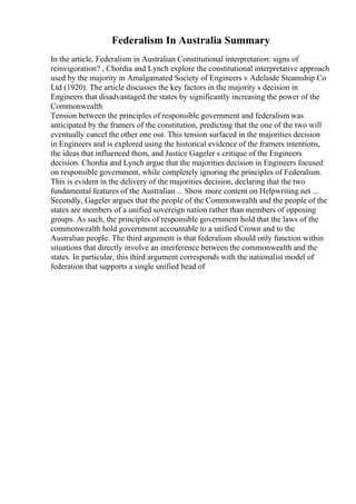 Federalism In Australia Summary
In the article, Federalism in Australian Constitutional interpretation: signs of
reinvigoration? , Chordia and Lynch explore the constitutional interpretative approach
used by the majority in Amalgamated Society of Engineers v Adelaide Steamship Co
Ltd (1920). The article discusses the key factors in the majority s decision in
Engineers that disadvantaged the states by significantly increasing the power of the
Commonwealth.
Tension between the principles of responsible government and federalism was
anticipated by the framers of the constitution, predicting that the one of the two will
eventually cancel the other one out. This tension surfaced in the majorities decision
in Engineers and is explored using the historical evidence of the framers intentions,
the ideas that influenced them, and Justice Gageler s critique of the Engineers
decision. Chordia and Lynch argue that the majorities decision in Engineers focused
on responsible government, while completely ignoring the principles of Federalism.
This is evident in the delivery of the majorities decision, declaring that the two
fundamental features of the Australian ... Show more content on Helpwriting.net ...
Secondly, Gageler argues that the people of the Commonwealth and the people of the
states are members of a unified sovereign nation rather than members of opposing
groups. As such, the principles of responsible government hold that the laws of the
commonwealth hold government accountable to a unified Crown and to the
Australian people. The third argument is that federalism should only function within
situations that directly involve an interference between the commonwealth and the
states. In particular, this third argument corresponds with the nationalist model of
federation that supports a single unified head of
 