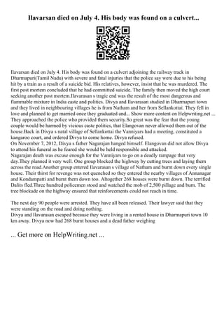 Ilavarsan died on July 4. His body was found on a culvert...
Ilavarsan died on July 4. His body was found on a culvert adjoining the railway track in
Dharmapuri(Tamil Nadu) with severe and fatal injuries that the police say were due to his being
hit by a train as a result of a suicide bid. His relatives, however, insist that he was murdered. The
first post mortem concluded that he had committed suicide. The family then moved the high court
seeking another post mortem.Ilavarasan s tragic end was the result of the most dangerous and
flammable mixture in India caste and politics. Divya and Ilavarasan studied in Dharmapuri town
and they lived in neighbouring villages he is from Natham and her from Sellankottai. They fell in
love and planned to get married once they graduated and... Show more content on Helpwriting.net ...
They approached the police who provided them security.So great was the fear that the young
couple would be harmed by vicious caste politics, that Elangovan never allowed them out of the
house.Back in Divya s natal village of Sellankottai the Vanniyars had a meeting, constituted a
kangaroo court, and ordered Divya to come home. Divya refused.
On November 7, 2012, Divya s father Nagarajan hanged himself. Elangovan did not allow Divya
to attend his funeral as he feared she would be held responsible and attacked.
Nagarajan death was excuse enough for the Vanniyars to go on a deadly rampage that very
day.They planned it very well. One group blocked the highway by cutting trees and laying them
across the road.Another group entered Ilavarasan s village of Natham and burnt down every single
house. Their thirst for revenge was not quenched so they entered the nearby villages of Annanagar
and Kondampatti and burnt them down too. Altogether 268 houses were burnt down. The terrified
Dalits fled.Three hundred policemen stood and watched the mob of 2,500 pillage and burn. The
tree blockade on the highway ensured that reinforcements could not reach in time.
The next day 90 people were arrested. They have all been released. Their lawyer said that they
were standing on the road and doing nothing.
Divya and Ilavarasan escaped because they were living in a rented house in Dharmapuri town 10
km away. Divya now had 268 burnt houses and a dead father weighing
... Get more on HelpWriting.net ...
 