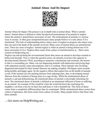 Animal Abuse And Its Impact
Animal Abuse Its Impact This project is an in depth look at animal abuse. What is animal
abuse? Animal abuse is defined as either the physical mistreatment of an animal or neglect
where the animal is denied basic necessities of care. The mistreatment of animals is a serious
issue in society. It often goes unreported because many people believe it is only abuse if it is
intentional. This lack of understanding allows minor cases of neglect to progress into major cases
that can end in the death of the animals involved. Many cases of animal abuse are unintentional
ones. These are cases of neglect. Animal neglect is when an animal is being denied one of its
basic necessities to live. Neglect often comes from a place of misinformation or... Show more
content on Helpwriting.net ...
Neglect can end up being the environmental factor that causes an animal to develop a mental or
behavioral disorder. Now is when the question arises, do animals even have the capacity to
develop mental illnesses? Well, according to numerous veterinarians and scientists, the answer
to that is a resounding yes. Many vets are diagnosing animals with depression and giving dogs
with separation anxiety xanax prescriptions, and it is working. These animals who are being
diagnosed and treated for their mental illnesses are making complete 180 degree turns towards
being healthy and happy again. So the negative effects that neglect has on the health of animals
is real. If the animals are not catching diseases from unkempt pens, they re developing mental
illnesses from the isolation of being alone in a cage all day. While the unintentional abuse of
animals is sad and disheartening, the intentional abuse of animals is downright infuriating for
most. The intentional abuse of animals is defined as an intentional infliction of harm or suffering
on an animal. An example of this would be when the weird kid down the road hangs his
neighbor s cat from a tree by its back foot and beats it with a baseball bat. This form of abuse
comes from a completely different place than its counterpart. While unintentional abuse comes from
a place of ignorance, this form comes from a place of cruelty. Many people believe that those who
harm animals
... Get more on HelpWriting.net ...
 