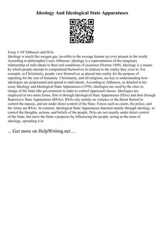 Ideology And Ideological State Apparatuses
Essay I: Of Althusser and ISAs
Ideology is much like oxygen gas, invisible to the average human yet ever present in the world.
According to philosopher Louis Althusser, ideology is a representation of the imaginary
relationship of individuals to their real conditions of existence (Norton 1498). Ideology is a means
by which people attempt to comprehend themselves in relation to the reality they exist in. For
example, in Christianity, people view themselves as placed into reality for the purpose of
repenting for the sins of humanity. Christianity, and all religions, are key to understanding how
ideologies are perpetuated and spread to individuals. According to Althusser, as detailed in his
essay Ideology and Ideological State Apparatuses (1970), ideologies are used by the class in
charge of the State (the government) in order to control oppressed classes. Ideologies are
employed in two main forms, first in through Ideological State Apparatuses (ISAs) and then through
Repressive State Apparatuses (RSAs). RSAs rely mainly on violence or the threat thereof to
control the masses, and are under direct control of the State. Forces such as courts, the police, and
the Army are RSAs. In contrast, ideological State Apparatuses function mainly through ideology, to
control the thoughts, actions, and beliefs of the people. ISAs are not usually under direct control
of the State, but serve the State s purposes by influencing the people, acting as the arms of
ideology, spreading it to
... Get more on HelpWriting.net ...
 