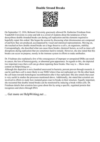 Double Strand Breaks
On September 12, 1016, Belmont University graciously allowed Dr. Katherine Friedman from
Vanderbilt University to come and talk to a crowd of students about the tendencies of how
deoxyribose double stranded breaks can during cell replication and the elements required to
hopefully repair this ordeal. She began the session by discussing what chromosomes are composed
of and how they are produced, accompanied by visual and statistical representations. Moving on,
she touched on how double strand breaks are a huge threat to a cell s, an organisms, stability.
Correspondingly, she described what can cause these breaks; chemical factors, as well as inner cell
disruptions during replication that are sometimes hard to remedy. However, she also stated that this
breaks can occur on purpose, mostly in the immune system in efforts to make antibodies.
Dr. Friedman also explained a few of the consequences of improper or unrepaired DSBs can result
in cancer, the loss of heterozygosity, or abnormal geneappearance. In regards to this, she depicted
two important ways that a cell can go about repairing these breaks. One way is ... Show more
content on Helpwriting.net ...
Although this depiction is not a hundred uncovered in bacteria, percent proven through research, it
can be said that a cell is more likely to use NHEJ when it has not replicated yet. On the other hand,
the cell leans towards homologous recombination after it has replicated. She also entails that yeast
is very useful in studies the processes mentioned above. Additionally, she stated that scientists are
involved in efforts to study how mutated genes react to breaks in their structure. Equally important,
she recounted that double strand breaks can be monitored by inducing a break within cells. Dr.
Friedman details that scientists have gone about this by using a specific, regulated protein that
recognizes and chews through DNA
... Get more on HelpWriting.net ...
 