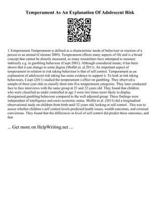 Temperament As An Explanation Of Adolescent Risk
1.Temperament Temperament is defined as a characteristic mode of behaviour or reaction of a
person or an animal (Coleman 2009). Temperament effects many aspects of life and is a broad
concept that cannot be directly measured, so many researchers have attempted to measure
indirectly e.g. in gambling behaviour (Caspi 2001). Although considered innate, it has been
shown that it can change to some degree (Moffet et. al 2011). An important aspect of
temperament in relation to risk taking behaviour is that of self control. Temperament as an
explanation of adolescent risk taking has some evidence to support it. To look at risk taking
behaviours, Caspi (2011) studied the temperament s effect on gambling. They observed a
sample of three year olds to classify them into five temperament categories. They later conducted
face to face interviews with the same group at 21 and 32 years old. They found that children
who were classified as under controlled at age 3 were two times more likely to display
disorganised gambling behaviour compared to the well adjusted group. These findings were
independent of intelligence and socio economic status. Moffet et al. (2011) did a longitudinal
observational study on children from birth until 32 years old, looking at self control . This was to
assess whether children s self control levels predicted health issues, wealth outcomes, and criminal
convictions. They found that the differences in level of self control did predict these outcomes, and
that
... Get more on HelpWriting.net ...
 