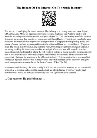 The Impact Of The Internet On The Music Industry
The internet is modifying the music industry. The industry is becoming more and more digital.
CDs , iPods, and MP3s are becoming more unnecessary. Websites like Pandora, Spotify and
Youtube are being used now more than ever (WikstrГ¶m 74). This can be very beneficial because
it is easier now more than ever to get your music out there (Day 64). The internet can also be very
disastrous for the music industrybecause a large number of the population is pirating music. The
piracy of music can lead to many problems to the artists and his or hers record labels (Wingrove
212). The music industry is changing in many ways, from the physical sales to digital sales and
streaming; making the internet the number one culprit of revenue loss which results in artists
having financial challenges but taking the risk worth it. In the old music industry, the main priority
was to maximize revenue while reducing the unauthorized use of music. There used to be low
connectivity between the audience in the old music industry. This means that there was very little
connection between an individual in the audience and other members of the audience. This gave
music companies more control over the flow of music (WikstrГ¶m 74).
In the new music industry, the main priority is still maximize revenue however it s become nearly
impossible to regulate and police the unauthorized use of intellectual property. The physical
distribution of music has reduced dramatically due to a significant lower demand.
... Get more on HelpWriting.net ...
 