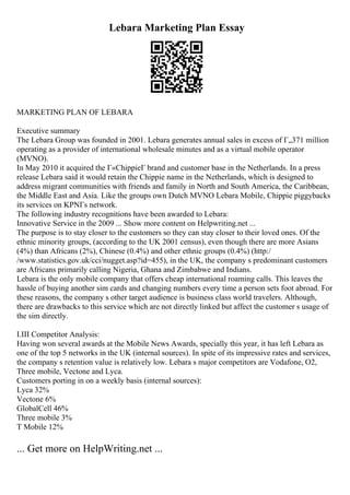 Lebara Marketing Plan Essay
MARKETING PLAN OF LEBARA
Executive summary
The Lebara Group was founded in 2001. Lebara generates annual sales in excess of Г„371 million
operating as a provider of international wholesale minutes and as a virtual mobile operator
(MVNO).
In May 2010 it acquired the Г«ChippieГ brand and customer base in the Netherlands. In a press
release Lebara said it would retain the Chippie name in the Netherlands, which is designed to
address migrant communities with friends and family in North and South America, the Caribbean,
the Middle East and Asia. Like the groups own Dutch MVNO Lebara Mobile, Chippie piggybacks
its services on KPNГs network.
The following industry recognitions have been awarded to Lebara:
Innovative Service in the 2009 ... Show more content on Helpwriting.net ...
The purpose is to stay closer to the customers so they can stay closer to their loved ones. Of the
ethnic minority groups, (according to the UK 2001 census), even though there are more Asians
(4%) than Africans (2%), Chinese (0.4%) and other ethnic groups (0.4%) (http:/
/www.statistics.gov.uk/cci/nugget.asp?id=455), in the UK, the company s predominant customers
are Africans primarily calling Nigeria, Ghana and Zimbabwe and Indians.
Lebara is the only mobile company that offers cheap international roaming calls. This leaves the
hassle of buying another sim cards and changing numbers every time a person sets foot abroad. For
these reasons, the company s other target audience is business class world travelers. Although,
there are drawbacks to this service which are not directly linked but affect the customer s usage of
the sim directly.
I.III Competitor Analysis:
Having won several awards at the Mobile News Awards, specially this year, it has left Lebara as
one of the top 5 networks in the UK (internal sources). In spite of its impressive rates and services,
the company s retention value is relatively low. Lebara s major competitors are Vodafone, O2,
Three mobile, Vectone and Lyca.
Customers porting in on a weekly basis (internal sources):
Lyca 32%
Vectone 6%
GlobalCell 46%
Three mobile 3%
T Mobile 12%
... Get more on HelpWriting.net ...
 