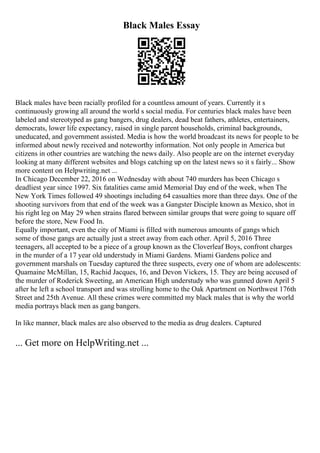 Black Males Essay
Black males have been racially profiled for a countless amount of years. Currently it s
continuously growing all around the world s social media. For centuries black males have been
labeled and stereotyped as gang bangers, drug dealers, dead beat fathers, athletes, entertainers,
democrats, lower life expectancy, raised in single parent households, criminal backgrounds,
uneducated, and government assisted. Media is how the world broadcast its news for people to be
informed about newly received and noteworthy information. Not only people in America but
citizens in other countries are watching the news daily. Also people are on the internet everyday
looking at many different websites and blogs catching up on the latest news so it s fairly... Show
more content on Helpwriting.net ...
In Chicago December 22, 2016 on Wednesday with about 740 murders has been Chicago s
deadliest year since 1997. Six fatalities came amid Memorial Day end of the week, when The
New York Times followed 49 shootings including 64 casualties more than three days. One of the
shooting survivors from that end of the week was a Gangster Disciple known as Mexico, shot in
his right leg on May 29 when strains flared between similar groups that were going to square off
before the store, New Food In.
Equally important, even the city of Miami is filled with numerous amounts of gangs which
some of those gangs are actually just a street away from each other. April 5, 2016 Three
teenagers, all accepted to be a piece of a group known as the Cloverleaf Boys, confront charges
in the murder of a 17 year old understudy in Miami Gardens. Miami Gardens police and
government marshals on Tuesday captured the three suspects, every one of whom are adolescents:
Quamaine McMillan, 15, Rachid Jacques, 16, and Devon Vickers, 15. They are being accused of
the murder of Roderick Sweeting, an American High understudy who was gunned down April 5
after he left a school transport and was strolling home to the Oak Apartment on Northwest 176th
Street and 25th Avenue. All these crimes were committed my black males that is why the world
media portrays black men as gang bangers.
In like manner, black males are also observed to the media as drug dealers. Captured
... Get more on HelpWriting.net ...
 