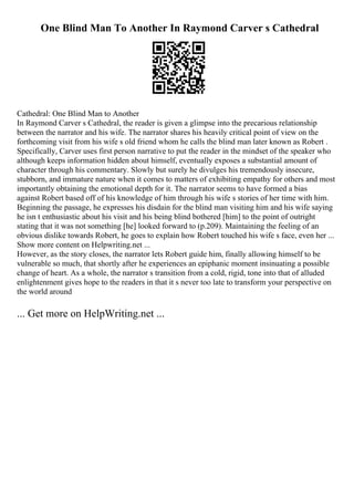 One Blind Man To Another In Raymond Carver s Cathedral
Cathedral: One Blind Man to Another
In Raymond Carver s Cathedral, the reader is given a glimpse into the precarious relationship
between the narrator and his wife. The narrator shares his heavily critical point of view on the
forthcoming visit from his wife s old friend whom he calls the blind man later known as Robert .
Specifically, Carver uses first person narrative to put the reader in the mindset of the speaker who
although keeps information hidden about himself, eventually exposes a substantial amount of
character through his commentary. Slowly but surely he divulges his tremendously insecure,
stubborn, and immature nature when it comes to matters of exhibiting empathy for others and most
importantly obtaining the emotional depth for it. The narrator seems to have formed a bias
against Robert based off of his knowledge of him through his wife s stories of her time with him.
Beginning the passage, he expresses his disdain for the blind man visiting him and his wife saying
he isn t enthusiastic about his visit and his being blind bothered [him] to the point of outright
stating that it was not something [he] looked forward to (p.209). Maintaining the feeling of an
obvious dislike towards Robert, he goes to explain how Robert touched his wife s face, even her ...
Show more content on Helpwriting.net ...
However, as the story closes, the narrator lets Robert guide him, finally allowing himself to be
vulnerable so much, that shortly after he experiences an epiphanic moment insinuating a possible
change of heart. As a whole, the narrator s transition from a cold, rigid, tone into that of alluded
enlightenment gives hope to the readers in that it s never too late to transform your perspective on
the world around
... Get more on HelpWriting.net ...
 