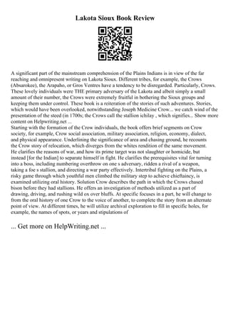 Lakota Sioux Book Review
A significant part of the mainstream comprehension of the Plains Indians is in view of the far
reaching and omnipresent writing on Lakota Sioux. Different tribes, for example, the Crows
(Absarokee), the Arapaho, or Gros Ventres have a tendency to be disregarded. Particularly, Crows.
These lovely individuals were THE primary adversary of the Lakota and albeit simply a small
amount of their number, the Crows were extremely fruitful in bothering the Sioux groups and
keeping them under control. These book is a reiteration of the stories of such adventures. Stories,
which would have been overlooked, notwithstanding Joseph Medicine Crow... we catch wind of the
presentation of the steed (in 1700s; the Crows call the stallion ichilay , which signifies... Show more
content on Helpwriting.net ...
Starting with the formation of the Crow individuals, the book offers brief segments on Crow
society, for example, Crow social association, military association, religion, economy, dialect,
and physical appearance. Underlining the significance of area and chasing ground, he recounts
the Crow story of relocation, which diverges from the whites rendition of the same movement.
He clarifies the reasons of war, and how its prime target was not slaughter or homicide, but
instead [for the Indian] to separate himself in fight. He clarifies the prerequisites vital for turning
into a boss, including numbering overthrow on one s adversary, ridden a rival of a weapon,
taking a foe s stallion, and directing a war party effectively. Intertribal fighting on the Plains, a
risky game through which youthful men climbed the military step to achieve chieftaincy, is
examined utilizing oral history. Solution Crow describes the path in which the Crows chased
bison before they had stallions. He offers an investigation of methods utilized as a part of
drawing, driving, and rushing wild ox over bluffs. At specific focuses in a part, he will change to
from the oral history of one Crow to the voice of another, to complete the story from an alternate
point of view. At different times, he will utilize archival exploration to fill in specific holes, for
example, the names of spots, or years and stipulations of
... Get more on HelpWriting.net ...
 