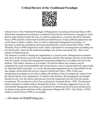 Critical Review of the Traditional Paradigm
Critical review of the Traditional Paradigm of Management Accounting Arnold and Hope (1983)
defined that management accounting is considered to provide the information to managers to assist
them to make decisions about the ways in which an organisation s resources should be allocated.
Puxty (1998) said that a framework should be provided because of many different approaches that
can be taken to define a subject. Also, in order to understand management accounting, it is
necessary to study the assumptions and reasoning behind the various frameworks (Puxty, 1998).
Therefore, Puxty (1998) categorised a wide variety of perspectives on management accounting into
five frameworks, which are the traditional paradigm, the systems movement, the... Show more
content on Helpwriting.net ...
The character is similar to treating the organisation as a closed system. Management accountants
only focus on the factors occurred in the organisation and thus they perhaps omit the crucial factors
from the outside. It means that management accountants perhaps have not address the root of the
problem. Take labour variances as an example. The adverse labour rate variances may be
completely the result of uncontrollable and external factors, such as national and local wage awards
for individual skills and grades. As a result, the personnel department has no responsibility for the
rate changes which lead to the adverse variance (Arnold and Turley, 1996). In this case,
management accountants are not able to address the problem if they investigate the variance from
the internal factors of the organisation. It could be said, therefore, that management accountants
should not only view the actions and processes from the organisation but also from the outside
environment. The second one is that it has an ahistorical viewpoint (Puxty, 1998). The historical
analysis attempts to explain subjects through their history. As has been suggested, however, the
conventional management accounting was claimed to be ahistorical and all actions and decisions
are based on the present and future of the organisation (Dungworth, 2011). Take Stedry s (1960)
model as cited by Puxty (1998) as an example.
... Get more on HelpWriting.net ...
 