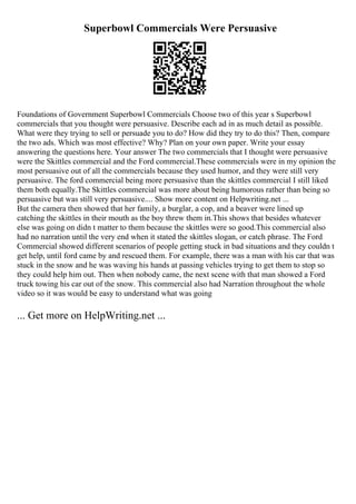 Superbowl Commercials Were Persuasive
Foundations of Government Superbowl Commercials Choose two of this year s Superbowl
commercials that you thought were persuasive. Describe each ad in as much detail as possible.
What were they trying to sell or persuade you to do? How did they try to do this? Then, compare
the two ads. Which was most effective? Why? Plan on your own paper. Write your essay
answering the questions here. Your answer The two commercials that I thought were persuasive
were the Skittles commercial and the Ford commercial.These commercials were in my opinion the
most persuasive out of all the commercials because they used humor, and they were still very
persuasive. The ford commercial being more persuasive than the skittles commercial I still liked
them both equally.The Skittles commercial was more about being humorous rather than being so
persuasive but was still very persuasive.... Show more content on Helpwriting.net ...
But the camera then showed that her family, a burglar, a cop, and a beaver were lined up
catching the skittles in their mouth as the boy threw them in.This shows that besides whatever
else was going on didn t matter to them because the skittles were so good.This commercial also
had no narration until the very end when it stated the skittles slogan, or catch phrase. The Ford
Commercial showed different scenarios of people getting stuck in bad situations and they couldn t
get help, until ford came by and rescued them. For example, there was a man with his car that was
stuck in the snow and he was waving his hands at passing vehicles trying to get them to stop so
they could help him out. Then when nobody came, the next scene with that man showed a Ford
truck towing his car out of the snow. This commercial also had Narration throughout the whole
video so it was would be easy to understand what was going
... Get more on HelpWriting.net ...
 