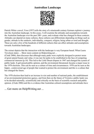 Australian Landscape
Patrick White s novel, Voss (1957) tells the story of a nineteenth century German explorer s journey
into the Australian landscape. In this essay, I will examine the attitudes and assumptions towards
the Australian landscape over the past 200+ years, and evaluate what has changed in these contexts.
Attitudes can depend on many cultures, these cultures can differentiate depending on things such as
gender, attitude to the outdoors, individuality, conquest, religion, being urban or rural and drought.
These are only a few of the hundreds of different cultures that can affect attitudes and assumptions
towards Australian landscapes.
The extract depicts that the interaction with the landscape is very European based. When Laura
Trevelyan states: ... Show more content on Helpwriting.net ...
(Clode 2006), then discusses that although many parks were explicitly designed to protect areas
of great natural beauty and value, it was rare for parks to be established in the face of competing
commercial interests (p.14). This led to the Little Desert dispute in 1967 and changed the system of
public lands. It galvanised public opinion, and the environment threatened, became a major issue in
the 1970 elections. This can be seen as a culture of time and circumstances. 1970 can be seen as the
hippie , controversial age of people that wanted to protect the environment and this is a culture that
has changed the future.
The 1970 election then lead to an increase in size and number of national parks, the establishment
of an environmental protection agency, and from then on the future of Victoria s public lands was
to be decided rationally, scientifically and critically on the basis of scientific research and public
opinion. (Clode 2006) and this is evidence that Australian cultural assumptions and attitudes have
... Get more on HelpWriting.net ...
 