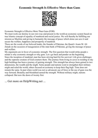 Economic Strength Is Effective More than Guns
Economic Strength is Effective More Than Guns (FOR)
We must work our destiny in our own way and present to the world an economic system based on
true Islamic concept of equality of manhood and social justice. We will thereby be fulfilling our
mission as Muslims and giving to humanity the message of peace which alone can save it and
secure the welfare, happiness and prosperity of mankind.
These are the words of our beloved leader, the founder of Pakistan, the Quaid i Azam M. Ali
Jinnah on the occasion of inauguration of the state bank of Pakistan, giving the message of peace
and welfare.
My arguments are in favor of economic strength. The first question that would strike people s
minds is why economic strength or why guns. Let s go back and ponder on the beginning.
Since the inception of mankind, man has been striving hard for his survival. Life gives challenges
and the supreme creature of God counters them. The journey from living in caves to residing in sky
high buildings has been a journey of gaining strength. This strength has always been gained in two
dimensions, the wealth and the might. Some people and nations went to strengthen their military
might and ruled the world, others focused on economy to keep their flag high. Time does not
remain the same. In past when world was not so advanced, use of force or the use of guns was the
way forward. Brutality and bloodshed earned the strength. Without military might, nations
collapsed. But now the dawn of twenty first
... Get more on HelpWriting.net ...
 