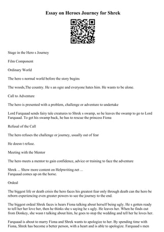 Essay on Heroes Journey for Shrek
Stage in the Hero s Journey
Film Component
Ordinary World
The hero s normal world before the story begins
The woods,The country. He s an ogre and everyone hates him. He wants to be alone.
Call to Adventure
The hero is presented with a problem, challenge or adventure to undertake
Lord Farquaad sends fairy tale creatures to Shrek s swamp, so he leaves the swamp to go to Lord
Farquaad. To get his swamp back, he has to rescue the princess Fiona
Refusal of the Call
The hero refuses the challenge or journey, usually out of fear
He doesn t refuse.
Meeting with the Mentor
The hero meets a mentor to gain confidence, advice or training to face the adventure
Shrek ... Show more content on Helpwriting.net ...
Farquaad comes up on the horse.
Ordeal
The biggest life or death crisis the hero faces his greatest fear only through death can the hero be
reborn experiencing even greater powers to see the journey to the end.
The biggest ordeal Shrek faces is hears Fiona talking about herself being ugly. He s gotten ready
to tell her her love her, then he thinks she s saying he s ugly. He leaves her. When he finds out
from Donkey, she wasn t talking about him, he goes to stop the wedding and tell her he loves her.
Farquaad is about to marry Fiona and Shrek wants to apologize to her. By spending time with
Fiona, Shrek has become a better person, with a heart and is able to apologize. Farquaad s men
 