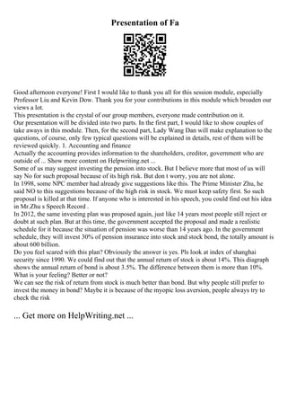 Presentation of Fa
Good afternoon everyone! First I would like to thank you all for this session module, especially
Professor Liu and Kevin Dow. Thank you for your contributions in this module which broaden our
views a lot.
This presentation is the crystal of our group members, everyone made contribution on it.
Our presentation will be divided into two parts. In the first part, I would like to show couples of
take aways in this module. Then, for the second part, Lady Wang Dan will make explanation to the
questions, of course, only few typical questions will be explained in details, rest of them will be
reviewed quickly. 1. Accounting and finance
Actually the accounting provides information to the shareholders, creditor, government who are
outside of ... Show more content on Helpwriting.net ...
Some of us may suggest investing the pension into stock. But I believe more that most of us will
say No for such proposal because of its high risk. But don t worry, you are not alone.
In 1998, some NPC member had already give suggestions like this. The Prime Minister Zhu, he
said NO to this suggestions because of the high risk in stock. We must keep safety first. So such
proposal is killed at that time. If anyone who is interested in his speech, you could find out his idea
in Mr.Zhu s Speech Record .
In 2012, the same investing plan was proposed again, just like 14 years most people still reject or
doubt at such plan. But at this time, the government accepted the proposal and made a realistic
schedule for it because the situation of pension was worse than 14 years ago. In the government
schedule, they will invest 30% of pension insurance into stock and stock bond, the totally amount is
about 600 billion.
Do you feel scared with this plan? Obviously the answer is yes. Pls look at index of shanghai
security since 1990. We could find out that the annual return of stock is about 14%. This diagraph
shows the annual return of bond is about 3.5%. The difference between them is more than 10%.
What is your feeling? Better or not?
We can see the risk of return from stock is much better than bond. But why people still prefer to
invest the money in bond? Maybe it is because of the myopic loss aversion, people always try to
check the risk
... Get more on HelpWriting.net ...
 