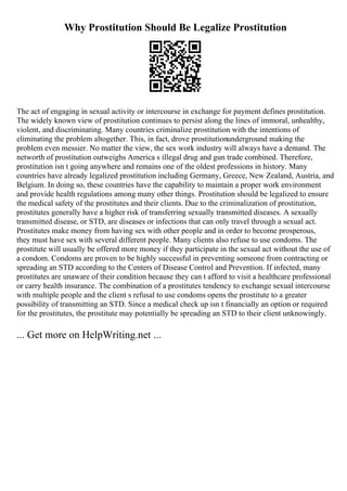 Why Prostitution Should Be Legalize Prostitution
The act of engaging in sexual activity or intercourse in exchange for payment defines prostitution.
The widely known view of prostitution continues to persist along the lines of immoral, unhealthy,
violent, and discriminating. Many countries criminalize prostitution with the intentions of
eliminating the problem altogether. This, in fact, drove prostitutionunderground making the
problem even messier. No matter the view, the sex work industry will always have a demand. The
networth of prostitution outweighs America s illegal drug and gun trade combined. Therefore,
prostitution isn t going anywhere and remains one of the oldest professions in history. Many
countries have already legalized prostitution including Germany, Greece, New Zealand, Austria, and
Belgium. In doing so, these countries have the capability to maintain a proper work environment
and provide health regulations among many other things. Prostitution should be legalized to ensure
the medical safety of the prostitutes and their clients. Due to the criminalization of prostitution,
prostitutes generally have a higher risk of transferring sexually transmitted diseases. A sexually
transmitted disease, or STD, are diseases or infections that can only travel through a sexual act.
Prostitutes make money from having sex with other people and in order to become prosperous,
they must have sex with several different people. Many clients also refuse to use condoms. The
prostitute will usually be offered more money if they participate in the sexual act without the use of
a condom. Condoms are proven to be highly successful in preventing someone from contracting or
spreading an STD according to the Centers of Disease Control and Prevention. If infected, many
prostitutes are unaware of their condition because they can t afford to visit a healthcare professional
or carry health insurance. The combination of a prostitutes tendency to exchange sexual intercourse
with multiple people and the client s refusal to use condoms opens the prostitute to a greater
possibility of transmitting an STD. Since a medical check up isn t financially an option or required
for the prostitutes, the prostitute may potentially be spreading an STD to their client unknowingly.
... Get more on HelpWriting.net ...
 