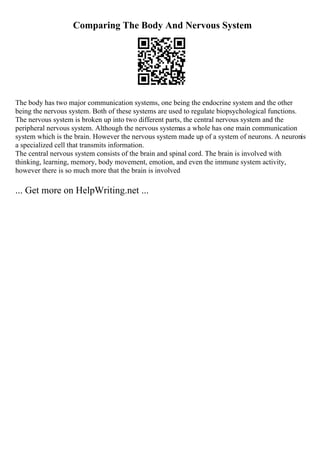 Comparing The Body And Nervous System
The body has two major communication systems, one being the endocrine system and the other
being the nervous system. Both of these systems are used to regulate biopsychological functions.
The nervous system is broken up into two different parts, the central nervous system and the
peripheral nervous system. Although the nervous systemas a whole has one main communication
system which is the brain. However the nervous system made up of a system of neurons. A neuronis
a specialized cell that transmits information.
The central nervous system consists of the brain and spinal cord. The brain is involved with
thinking, learning, memory, body movement, emotion, and even the immune system activity,
however there is so much more that the brain is involved
... Get more on HelpWriting.net ...
 