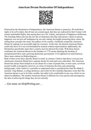 American Dream Declaration Of Independence
Protected by the Declaration of Independence, the American Dream is quoted as, We hold these
rights to be self evident, that all men are created equal, that they are endowed by their Creator with
certain unalienable Rights, that among these are Life, Liberty, and pursuit of Happiness (Jefferson).
The founding fathers put into the law the revolutionary idea that each person s desire to pursue
happiness was not just self indulgence by not only stating, but legally protecting these values. By
setting these concepts into stone, the authors of our country s backbone created the American
Dream by making it an accessible right for everyone. At the time, the desired American Dream
could only thrive if it was not blockaded by taxation without representation; additionally, the
Declaration specifically states that a country must be allowed free trade. With these factors
combined, the American Dream to the founders in 1776 meant obtaining the freedom of
entrepreneurial drive and a growing democratic government. Civil rightsactivist and historical...
Show more content on Helpwriting.net ...
Both of these icons had a specific dream in mind; in contrast, I believe that there is not just one
wholesome American Dream but a separate dream for each and every individual. The American
Dream has always been looked at as one dream for a mass of people that, in most cases, revolved
around wealth or prosperity; however, in a time of immense diversity and contrasting
backgrounds, I don t believe it s possible to understand what is considered the final We Made It
moment. Toqa Badran, a college professor, and writer for the Columbia Spectator wrote that The
American dream is not to be foley wealthy, but rather to be comfortable in any way which we are
otherwise (Badran). The modern American Dream is different for every person and encompasses
the idea of achieving the things they do not currently
... Get more on HelpWriting.net ...
 